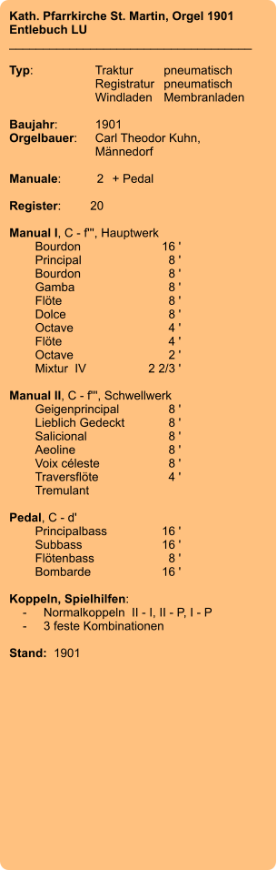 Kath. Pfarrkirche St. Martin, Orgel 1901 Entlebuch LU ____________________________________  Typ:	Traktur	pneumatisch  	Registratur	pneumatisch   	Windladen	Membranladen     Baujahr:	1901 Orgelbauer:	Carl Theodor Kuhn, 	Männedorf  Manuale:	2	+ Pedal  Register:	20  Manual I, C - f''', Hauptwerk 	Bourdon 	16 ' 	Principal 	8 ' 	Bourdon 	8 ' 	Gamba 	8 ' 	Flöte 	8 ' 	Dolce 	8 ' 	Octave 	4 ' 	Flöte 	4 ' 	Octave 	2 ' 	Mixtur  IV 	2 2/3 '  Manual II, C - f''', Schwellwerk 	Geigenprincipal 	8 ' 	Lieblich Gedeckt 	8 ' 	Salicional 	8 ' 	Aeoline 	8 ' 	Voix céleste 	8 ' 	Traversflöte 	4 ' 	Tremulant  Pedal, C - d' 	Principalbass 	16 ' 	Subbass 	16 ' 	Flötenbass 	8 ' 	Bombarde 	16 '  Koppeln, Spielhilfen:     -	Normalkoppeln  II - I, II - P, I - P     -	3 feste Kombinationen   Stand:  1901