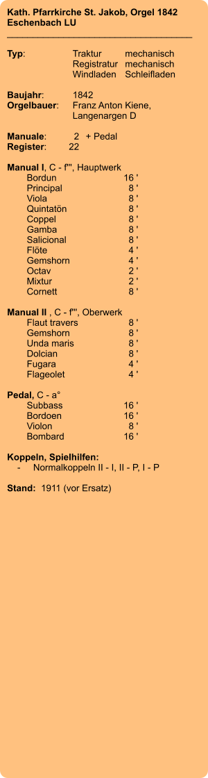 Kath. Pfarrkirche St. Jakob, Orgel 1842 Eschenbach LU ____________________________________  Typ:	Traktur	mechanisch   	Registratur	mechanisch   	Windladen	Schleifladen     Baujahr:	1842 Orgelbauer:	Franz Anton Kiene,  	Langenargen D  Manuale:	2	+ Pedal Register:	22  Manual I, C - f''', Hauptwerk 	Bordun 	16 ' 	Principal	 8 ' 	Viola 	8 ' 	Quintatön	 8 ' 	Coppel	 8 ' 	Gamba	 8 ' 	Salicional 	8 ' 	Flöte 	4 ' 	Gemshorn 	4 ' 	Octav	 2 ' 	Mixtur 	2 ' 	Cornett 	8 '  Manual II , C - f''', Oberwerk 	Flaut travers 	8 ' 	Gemshorn	 8 ' 	Unda maris 	8 ' 	Dolcian 	8 ' 	Fugara 	4 ' 	Flageolet 	4 '  Pedal, C - a° 	Subbass 	16 ' 	Bordoen 	16 ' 	Violon 	8 ' 	Bombard 	16 '  Koppeln, Spielhilfen:     -	Normalkoppeln II - I, II - P, I - P  Stand:  1911 (vor Ersatz)