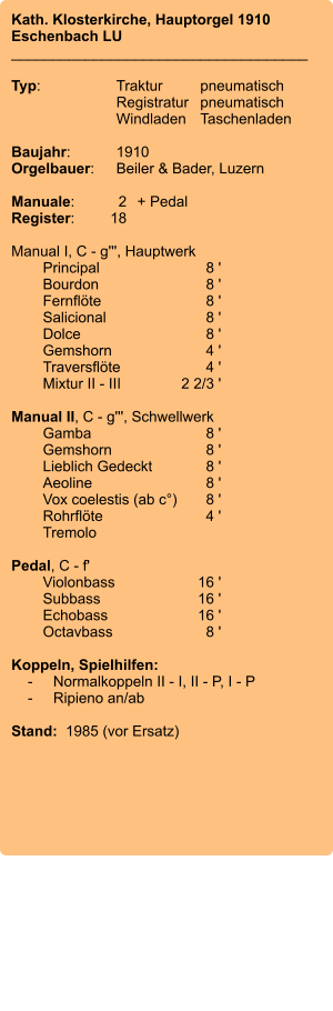 Kath. Klosterkirche, Hauptorgel 1910 Eschenbach LU ____________________________________  Typ:	Traktur	pneumatisch  	Registratur	pneumatisch   	Windladen	Taschenladen    Baujahr:	1910 Orgelbauer:	Beiler & Bader, Luzern  Manuale:	2	+ Pedal Register:	18  Manual I, C - g''', Hauptwerk 	Principal 	8 ' 	Bourdon	 8 ' 	Fernflöte 	8 ' 	Salicional 	8 ' 	Dolce 	8 ' 	Gemshorn 	4 ' 	Traversflöte 	4 ' 	Mixtur II - III 	2 2/3 '  Manual II, C - g''', Schwellwerk 	Gamba 	8 ' 	Gemshorn 	8 ' 	Lieblich Gedeckt 	8 ' 	Aeoline 	8 ' 	Vox coelestis (ab c°)	8 ' 	Rohrflöte	 4 ' 	Tremolo   Pedal, C - f' 	Violonbass 	16 ' 	Subbass 	16 ' 	Echobass 	16 ' 	Octavbass 	8 '  Koppeln, Spielhilfen:     -	Normalkoppeln II - I, II - P, I - P     -	Ripieno an/ab   Stand:  1985 (vor Ersatz)