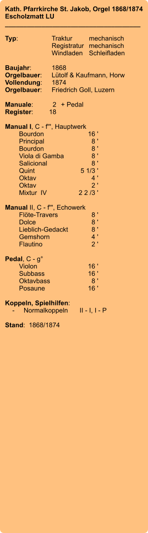 Kath. Pfarrkirche St. Jakob, Orgel 1868/1874 Escholzmatt LU _____________________________________  Typ:	Traktur	mechanisch 	Registratur	mechanisch  	Windladen	Schleifladen   Baujahr:	1868 Orgelbauer:	Lütolf & Kaufmann, Horw Vollendung:	1874 Orgelbauer:	Friedrich Goll, Luzern  Manuale:	2	+ Pedal Register:	18  Manual I, C - f''', Hauptwerk 	Bourdon 	16 ' 	Principal 	8 ' 	Bourdon 	8 ' 	Viola di Gamba	 8 ' 	Salicional 	8 ' 	Quint 	5 1/3 ' 	Oktav 	4 ' 	Oktav	 2 ' 	Mixtur  IV 	2 2 /3 '  Manual II, C - f''', Echowerk 	Flöte-Travers 	8 ' 	Dolce	 8 ' 	Lieblich-Gedackt	 8 ' 	Gemshorn 	4 ' 	Flautino 	2 '  Pedal, C - g° 	Violon 	16 ' 	Subbass	 16 ' 	Oktavbass 	8 ' 	Posaune 	16 '  Koppeln, Spielhilfen:     -	Normalkoppeln	II - I, I - P  Stand:  1868/1874