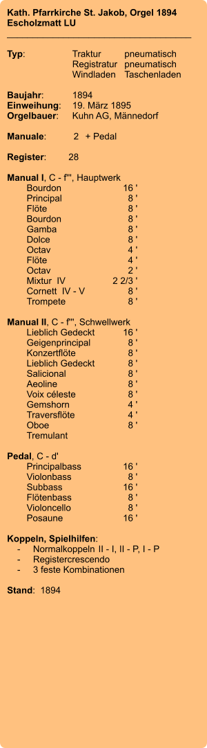 Kath. Pfarrkirche St. Jakob, Orgel 1894 Escholzmatt LU ____________________________________  Typ:	Traktur	pneumatisch  	Registratur	pneumatisch  	Windladen	Taschenladen    Baujahr:	1894 Einweihung:	19. März 1895 Orgelbauer:	Kuhn AG, Männedorf  Manuale:	2	+ Pedal  Register:	28  Manual I, C - f''', Hauptwerk 	Bourdon	16 ' 	Principal	8 ' 	Flöte	8 ' 	Bourdon	8 ' 	Gamba	8 ' 	Dolce	8 ' 	Octav	4 ' 	Flöte	4 ' 	Octav	2 ' 	Mixtur  IV	2 2/3 ' 	Cornett  IV - V  	8 ' 	Trompete	8 '  Manual II, C - f''', Schwellwerk 	Lieblich Gedeckt	16 ' 	Geigenprincipal	8 ' 	Konzertflöte	8 ' 	Lieblich Gedeckt	8 ' 	Salicional	8 ' 	Aeoline	8 ' 	Voix céleste	8 ' 	Gemshorn	4 ' 	Traversflöte	4 ' 	Oboe	8 ' 	Tremulant  Pedal, C - d' 	Principalbass	16 ' 	Violonbass	8 ' 	Subbass	16 ' 	Flötenbass	8 ' 	Violoncello	8 ' 	Posaune	16 '  Koppeln, Spielhilfen:     -	Normalkoppeln	II - I, II - P, I - P     -	Registercrescendo     -	3 feste Kombinationen  Stand:  1894