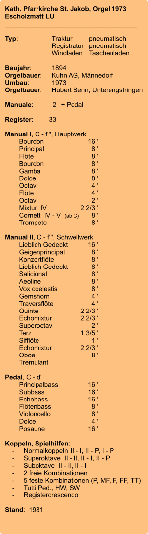 Kath. Pfarrkirche St. Jakob, Orgel 1973 Escholzmatt LU ____________________________________  Typ:	Traktur	pneumatisch  	Registratur	pneumatisch  	Windladen	Taschenladen    Baujahr:	1894 Orgelbauer:	Kuhn AG, Männedorf Umbau:	1973 Orgelbauer: 	Hubert Senn, Unterengstringen  Manuale:	2	+ Pedal  Register:	33  Manual I, C - f''', Hauptwerk 	Bourdon	16 ' 	Principal	8 ' 	Flöte	8 ' 	Bourdon	8 ' 	Gamba	8 ' 	Dolce	8 ' 	Octav	4 ' 	Flöte	4 ' 	Octav	2 ' 	Mixtur  IV	2 2/3 ' 	Cornett  IV - V  (ab C)	8 ' 	Trompete	8 '  Manual II, C - f''', Schwellwerk 	Lieblich Gedeckt	16 ' 	Geigenprincipal	8 ' 	Konzertflöte	8 ' 	Lieblich Gedeckt	8 ' 	Salicional	8 ' 	Aeoline	8 ' 	Vox coelestis	8 ' 	Gemshorn	4 ' 	Traversflöte	4 ' 	Quinte	2 2/3 ' 	Echomixtur	2 2/3 ' 	Superoctav	2 ' 	Terz	1 3/5 ' 	Sifflöte	1 ' 	Echomixtur	2 2/3 '	 	Oboe	8 ' 	Tremulant  Pedal, C - d' 	Principalbass	16 ' 	Subbass	16 ' 	Echobass	16 ' 	Flötenbass	8 ' 	Violoncello	8 ' 	Dolce	4 ' 	Posaune	16 '  Koppeln, Spielhilfen:     -	Normalkoppeln	II - I, II - P, I - P     -	Superoktave  II - II, II - I, II - P     -	Suboktave  II - II, II - I     -	2 freie Kombinationen     -	5 feste Kombinationen (P, MF, F, FF, TT)     -	Tutti Ped., HW, SW     -	Registercrescendo  Stand:  1981