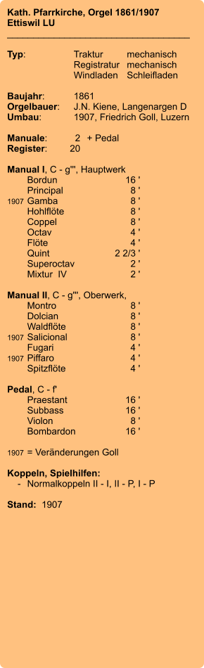 Kath. Pfarrkirche, Orgel 1861/1907 Ettiswil LU ___________________________________  Typ:	Traktur	mechanisch   	Registratur	mechanisch   	Windladen	Schleifladen     Baujahr:	1861 Orgelbauer:	J.N. Kiene, Langenargen D Umbau:	1907, Friedrich Goll, Luzern   Manuale:	2	+ Pedal Register:	20  Manual I, C - g''', Hauptwerk 	Bordun 	16 ' 	Principal 	8 ' 1907	Gamba 	8 ' 	Hohlflöte 	8 ' 	Coppel 	8 ' 	Octav 	4 ' 	Flöte 	4 ' 	Quint 	2 2/3 ' 	Superoctav 	2 ' 	Mixtur  IV	2 '  Manual II, C - g''', Oberwerk, 	Montro 	8 ' 	Dolcian	8 ' 	Waldflöte 	8 ' 1907	Salicional 	8 ' 	Fugari 	4 ' 1907	Piffaro	4 ' 	Spitzflöte 	4 '  Pedal, C - f' 	Praestant 	16 ' 	Subbass 	16 ' 	Violon 	8 ' 	Bombardon 	16 '  1907	= Veränderungen Goll  Koppeln, Spielhilfen:     -	Normalkoppeln II - I, II - P, I - P  Stand:  1907