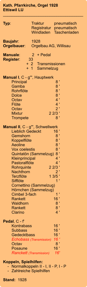 Kath. Pfarrkirche, Orgel 1928 Ettiswil LU ____________________________________  Typ:	Traktur	pneumatisch  	Registratur	pneumatisch  	Windladen	Taschenladen    Baujahr:	1928 Orgelbauer:	Orgelbau AG, Willisau  Manuale:	2	+ Pedal Register:	33 	 +  2	Transmissionen 	+  1	Sammelzug  Manual I, C - g''', Hauptwerk 	Principal	 8 ' 	Gamba 	8 ' 	Rohrflöte 	8 ' 	Dolce 	8 ' 	Octav	 4 ' 	Flöte 	4 ' 	Octav 	2 ' 	Mixtur 	2 2/3 ' 	Trompete 	8 '  Manual II, C - g''', Schwellwerk 	Lieblich Gedeckt 	16 ' 	Gemshorn 	8 ' 	Koppelflöte	8 ' 	Aeoline 	8 ' 	Vox coelestis 	8 ' 	Quintatön (Sammelzug)	8 ' 	Kleinprincipal 	4 ' 	Pastoralflöte	4 ' 	Rohrquinte	 2 2/3 ' 	Nachthorn	 2 ' 	Terzflöte 	1 3/5 ' 	Sifflöte 	1 ' 	Cornettino (Sammelzug) 	Hörnchen (Sammelzug) 	Cimbel 3-fach 	1 ' 	Rankett	 16 ' 	Waldhorn 	8 ' 	Rankett	 8 ' 	Clarino	4 '  Pedal, C - f' 	Kontrabass 	16 ' 	Subbass 	16 ' 	Gedecktbass 	16 ' 	Echobass (Transmission)	16 ' 	Octav	 8 ' 	Posaune 	16 ' 	Ranckett (Transmission)	16'  Koppeln, Spielhilfen:     -	Normalkoppeln II - I, II - P, I - P     -	Zahlreiche Spielhilfen  Stand:  1928