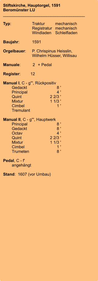 Stiftskirche, Hauptorgel, 1591 Beromünster LU ____________________________________  Typ:	Traktur	mechanisch 	Registratur	mechanisch  	Windladen	Schleifladen   Baujahr:	1591  Orgelbauer:	P. Chrispinus Heisslin, 	 	Wilhelm Hüsser, Willisau  Manuale:	2	+ Pedal  Register:	12  Manual I, C - g''', Rückpositiv 	Gedackt	8 ' 	Principal	4 ' 	Quint	2 2/3 ' 	Mixtur 	1 1/3 ' 	Cimbel	1 ' 	Tremulant 	 Manual II, C - g''', Hauptwerk 	Principal	8 ' 	Gedackt	8 ' 	Octav	4 ' 	Quint	2 2/3 ' 	Mixtur 	1 1/3 ' 	Cimbel	1 ' 	Trumeten	8 '  Pedal, C - f' 	angehängt  Stand:  1607 (vor Umbau)