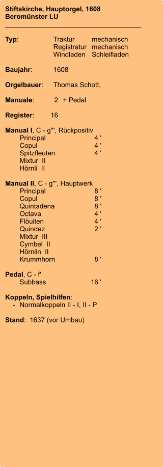 Stiftskirche, Hauptorgel, 1608 Beromünster LU ____________________________________  Typ:	Traktur	mechanisch 	Registratur	mechanisch  	Windladen	Schleifladen   Baujahr:	1608  Orgelbauer:	Thomas Schott,   Manuale:	2	+ Pedal  Register:	16  Manual I, C - g''', Rückpositiv 	Principal	4 ' 	Copul	4 ' 	Spitzfleuten	4 ' 	Mixtur  II 	Hörnli  II 	 Manual II, C - g''', Hauptwerk 	Principal	8 ' 	Copul	8 ' 	Quintadena	8 ' 	Octava	4 ' 	Flöuiten	4 ' 	Quindez	2 ' 	Mixtur  III 	Cymbel  II 	Hörnlin  II 	Krummhorn	8 '  Pedal, C - f' 	Subbass	16 '  Koppeln, Spielhilfen:     -	Normalkoppeln II - I, II - P  Stand:  1637 (vor Umbau)