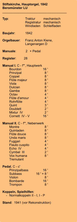 Stiftskirche, Hauptorgel, 1842 Beromünster LU ____________________________________  Typ:	Traktur	mechanisch 	Registratur	mechanisch  	Windladen	Schleifladen   Baujahr:	1842  Orgelbauer:	Franz.Anton Kiene, 	 	Langenargen D  Manuale:	2	+ Pedal  Register:	28  Manual I, C - f''', Hauptwerk 	Bourdon	        16 ' 	Prinzipal	8 ' 	Coppel	8 ' 	Flûte majeur	8 ' 	Viola	8 ' 	Dulcian	8 ' 	Gambe	8 ' 	Octav	4 ' 	Flûte d'amour	4 ' 	Rohrflöte	4 ' 	Quint	3 ' 	Doublett	2 ' 	Mixtur  IV	2 ' 	Cornett  IV - V	        16 ' 	 Manual II, C - f''', Nebenwerk 	Montre	8 ' 	Quintaden	8 ' 	Flûte douce	8 ' 	Unda maris	8 ' 	Fuggari	4 ' 	Flauto cuspito	4 ' 	Echo  IV	4 ' 	Cymbel  III	2 ' 	Vox humana	8 ' 	Tremulant  Pedal, C - c' 	Prinzipalbass	        16 ' 	Subbass	16 ' + 8 ' 	Violon	8 ' 	Bombarde	        16 ' 	Trompon	8 '  Koppeln, Spielhilfen:     -	Normalkoppeln II - I, I - P  Stand:  1941 (vor Rekonstruktion)