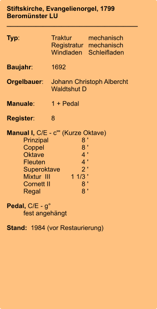 Stiftskirche, Evangelienorgel, 1799 Beromünster LU ____________________________________  Typ:	Traktur	mechanisch 	Registratur	mechanisch  	Windladen	Schleifladen   Baujahr:	1692  Orgelbauer:	Johann Christoph Albercht 	Waldtshut D  Manuale:	1 + Pedal  Register:	8  Manual I, C/E - c''' (Kurze Oktave) 	Prinzipal	8 ' 	Coppel	8 ' 	Oktave	4 ' 	Fleuten	4 ' 	Superoktave	2 ' 	Mixtur  III	    1 1/3 ' 	Cornett II	8 ' 	Regal	8 '  Pedal, C/E - g°  	fest angehängt  Stand:  1984 (vor Restaurierung)