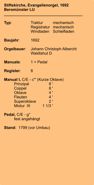 Stiftskirche, Evangelienorgel, 1692 Beromünster LU ____________________________________  Typ:	Traktur	mechanisch 	Registratur	mechanisch  	Windladen	Schleifladen   Baujahr:	1692  Orgelbauer:	Johann Christoph Albercht 	Waldtshut D  Manuale:	1 + Pedal  Register:	8  Manual I, C/E - c''' (Kurze Oktave) 	Prinzipal	8 ' 	Coppel	8 ' 	Oktave	4 ' 	Fleuten	4 ' 	Superoktave	2 ' 	Mixtur  III	    1 1/3 '  Pedal, C/E - g°  	fest angehängt  Stand:  1799 (vor Umbau)