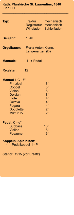 Kath. Pfarrkirche St. Laurentius, 1840 Eich LU ____________________________________  Typ:	Traktur	mechanisch 	Registratur	mechanisch  	Windladen	Schleifladen   Baujahr:	1840  Orgelbauer:	Franz Anton Kiene, 	Langenargen (D)  Manuale:	1	+ Pedal  Register:	12  Manual I, C - f''' 	Prinzipal	8 ' 	Coppel	8 ' 	Violon	8 ' 	Dolcian	8 ' 	Flöte	4 ' 	Octava	4 ' 	Fugara	4 ' 	Doublette	2 ' 	Mixtur  IV	2 '  Pedal: C - e° 	Subbass	16 ' 	Violine	8 ' 	Posaune	16 '   Koppeln, Spielhilfen:     -	Pedalkoppel  I - P  Stand:  1915 (vor Ersatz)