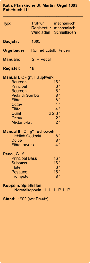 Kath. Pfarrkirche St. Martin, Orgel 1865 Entlebuch LU ____________________________________  Typ:	Traktur	mechanisch 	Registratur	mechanisch  	Windladen	Schleifladen   Baujahr:	1865  Orgelbauer:	Konrad Lütolf, Reiden  Manuale:	2	+ Pedal  Register:	18  Manual I, C - g''', Hauptwerk 	Bourdon 	16 ' 	Principal 	8 ' 	Bourdon	8 ' 	Viola di Gamba 	8 ' 	Flöte 	8 ' 	Octav 	4 ' 	Flöte 	4 ' 	Quint 	2 2/3 ' 	Octav 	2 ' 	Mixtur 3-fach 	2 '  Manual II , C - g''', Echowerk 	Lieblich Gedeckt 	8 ' 	Dolce 	8 ' 	Flöte travers 	4 '  Pedal, C - f' 	Principal Bass 	16 ' 	Subbass 	16 ' 	Flöte 	8 ' 	Posaune 	16 ' 	Trompete 	8 '  Koppeln, Spielhilfen:     -	Normalkoppeln  II - I, II - P, I - P   Stand:  1900 (vor Ersatz)