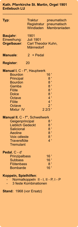 Kath. Pfarrkirche St. Martin, Orgel 1901 Entlebuch LU ____________________________________  Typ:	Traktur	pneumatisch  	Registratur	pneumatisch   	Windladen	Membranladen     Baujahr:	1901 Einweihung:	Juli 1901 Orgelbauer:	Carl Theodor Kuhn, 	Männedorf  Manuale:	2	+ Pedal  Register:	20  Manual I, C - f''', Hauptwerk 	Bourdon 	16 ' 	Principal 	8 ' 	Bourdon 	8 ' 	Gamba 	8 ' 	Flöte 	8 ' 	Dolce 	8 ' 	Octave 	4 ' 	Flöte 	4 ' 	Octave 	2 ' 	Mixtur  IV 	2 2/3 '  Manual II, C - f''', Schwellwerk 	Geigenprincipal 	8 ' 	Lieblich Gedeckt 	8 ' 	Salicional 	8 ' 	Aeoline 	8 ' 	Voix céleste 	8 ' 	Traversflöte 	4 ' 	Tremulant  Pedal, C - d' 	Prinzipalbass 	16 ' 	Subbass 	16 ' 	Flötenbass 	8 ' 	Bombarde 	16 '  Koppeln, Spielhilfen:     -	Normalkoppeln  II - I, II - P, I - P     -	3 feste Kombinationen   Stand:  1968 (vor Ersatz)