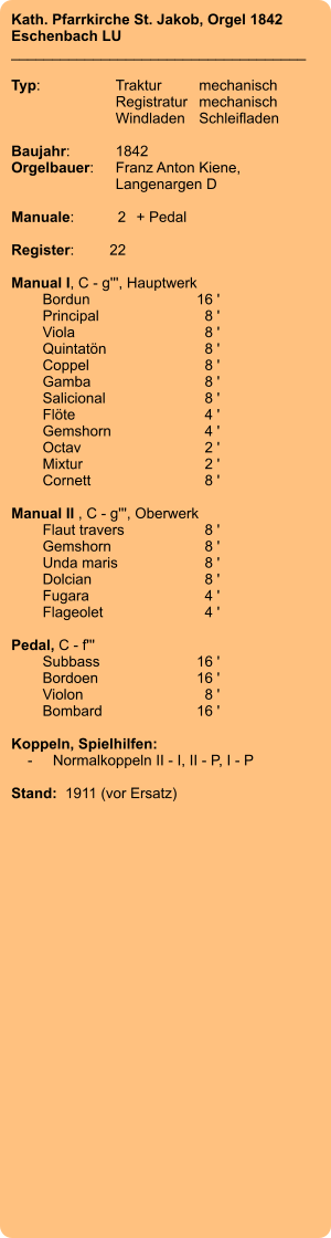 Kath. Pfarrkirche St. Jakob, Orgel 1842 Eschenbach LU ____________________________________  Typ:	Traktur	mechanisch   	Registratur	mechanisch   	Windladen	Schleifladen     Baujahr:	1842 Orgelbauer:	Franz Anton Kiene,  	Langenargen D  Manuale:	2	+ Pedal  Register:	22  Manual I, C - g''', Hauptwerk 	Bordun 	16 ' 	Principal	 8 ' 	Viola 	8 ' 	Quintatön	 8 ' 	Coppel	 8 ' 	Gamba	 8 ' 	Salicional 	8 ' 	Flöte 	4 ' 	Gemshorn 	4 ' 	Octav	 2 ' 	Mixtur 	2 ' 	Cornett 	8 '  Manual II , C - g''', Oberwerk 	Flaut travers 	8 ' 	Gemshorn	 8 ' 	Unda maris 	8 ' 	Dolcian 	8 ' 	Fugara 	4 ' 	Flageolet 	4 '  Pedal, C - f''' 	Subbass 	16 ' 	Bordoen 	16 ' 	Violon 	8 ' 	Bombard 	16 '  Koppeln, Spielhilfen:     -	Normalkoppeln II - I, II - P, I - P  Stand:  1911 (vor Ersatz)
