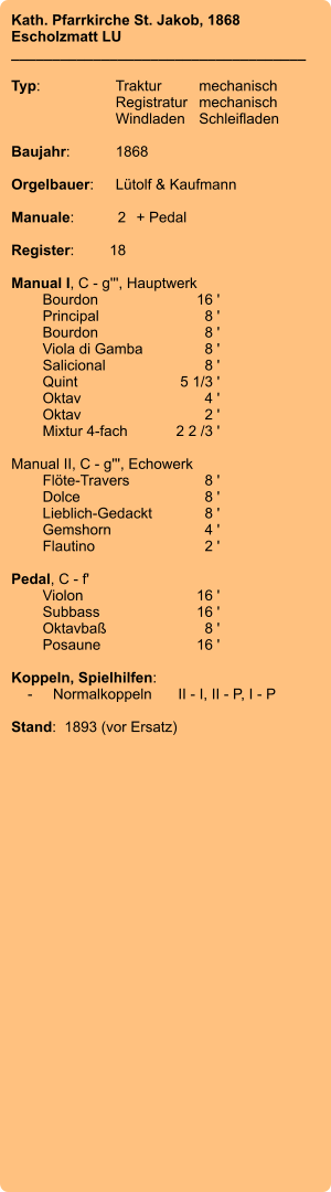 Kath. Pfarrkirche St. Jakob, 1868 Escholzmatt LU ____________________________________  Typ:	Traktur	mechanisch 	Registratur	mechanisch  	Windladen	Schleifladen   Baujahr:	1868  Orgelbauer:	Lütolf & Kaufmann  Manuale:	2	+ Pedal  Register:	18  Manual I, C - g''', Hauptwerk 	Bourdon 	16 ' 	Principal 	8 ' 	Bourdon 	8 ' 	Viola di Gamba	 8 ' 	Salicional 	8 ' 	Quint 	5 1/3 ' 	Oktav 	4 ' 	Oktav	 2 ' 	Mixtur 4-fach 	2 2 /3 '  Manual II, C - g''', Echowerk 	Flöte-Travers 	8 ' 	Dolce	 8 ' 	Lieblich-Gedackt	 8 ' 	Gemshorn 	4 ' 	Flautino 	2 '  Pedal, C - f' 	Violon 	16 ' 	Subbass	 16 ' 	Oktavbaß 	8 ' 	Posaune 	16 '  Koppeln, Spielhilfen:     -	Normalkoppeln	II - I, II - P, I - P  Stand:  1893 (vor Ersatz)