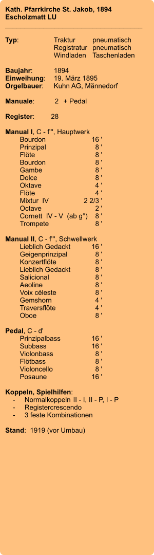 Kath. Pfarrkirche St. Jakob, 1894 Escholzmatt LU ____________________________________  Typ:	Traktur	pneumatisch  	Registratur	pneumatisch  	Windladen	Taschenladen    Baujahr:	1894 Einweihung:	19. März 1895 Orgelbauer:	Kuhn AG, Männedorf  Manuale:	2	+ Pedal  Register:	28  Manual I, C - f''', Hauptwerk 	Bourdon	16 ' 	Prinzipal	8 ' 	Flöte	8 ' 	Bourdon	8 ' 	Gambe	8 ' 	Dolce	8 ' 	Oktave	4 ' 	Flöte	4 ' 	Mixtur  IV	2 2/3 ' 	Octave	2 ' 	Cornett  IV - V  (ab g°)	8 ' 	Trompete	8 '  Manual II, C - f''', Schwellwerk 	Lieblich Gedackt	16 ' 	Geigenprinzipal	8 ' 	Konzertflöte	8 ' 	Lieblich Gedackt	8 ' 	Salicional	8 ' 	Aeoline	8 ' 	Voix céleste	8 ' 	Gemshorn	4 ' 	Traversflöte	4 ' 	Oboe	8 '  Pedal, C - d' 	Prinzipalbass	16 ' 	Subbass	16 ' 	Violonbass	8 ' 	Flötbass	8 ' 	Violoncello	8 ' 	Posaune	16 '  Koppeln, Spielhilfen:     -	Normalkoppeln	II - I, II - P, I - P     -	Registercrescendo     -	3 feste Kombinationen  Stand:  1919 (vor Umbau)