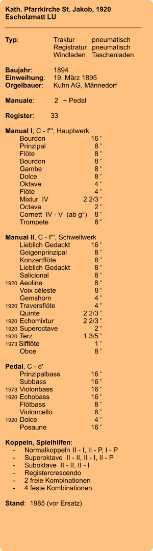 Kath. Pfarrkirche St. Jakob, 1920 Escholzmatt LU ____________________________________  Typ:	Traktur	pneumatisch  	Registratur	pneumatisch  	Windladen	Taschenladen    Baujahr:	1894 Einweihung:	19. März 1895 Orgelbauer:	Kuhn AG, Männedorf  Manuale:	2	+ Pedal  Register:	33  Manual I, C - f''', Hauptwerk 	Bourdon	16 ' 	Prinzipal	8 ' 	Flöte	8 ' 	Bourdon	8 ' 	Gambe	8 ' 	Dolce	8 ' 	Oktave	4 ' 	Flöte	4 ' 	Mixtur  IV	2 2/3 ' 	Octave	2 ' 	Cornett  IV - V  (ab g°)	8 ' 	Trompete	8 '  Manual II, C - f''', Schwellwerk 	Lieblich Gedackt	16 ' 	Geigenprinzipal	8 ' 	Konzertflöte	8 ' 	Lieblich Gedackt	8 ' 	Salicional	8 ' 1920	Aeoline	8 ' 	Voix céleste	8 ' 	Gemshorn	4 ' 1920	Traversflöte	4 ' 	Quinte	2 2/3 ' 1920	Echomixtur	2 2/3 ' 1920	Superoctave	2 ' 1920	Terz	1 3/5 ' 1973 Sifflöte	1 ' 	Oboe	8 '  Pedal, C - d' 	Prinzipalbass	16 ' 	Subbass	16 ' 1973	Violonbass	16 ' 1920	Echobass	16 ' 	Flötbass	8 ' 	Violoncello	8 ' 1920	Dolce	4 ' 	Posaune	16 '  Koppeln, Spielhilfen:     -	Normalkoppeln	II - I, II - P, I - P     -	Superoktave  II - II, II - I, II - P     -	Suboktave  II - II, II - I     -	Registercrescendo     -	2 freie Kombinationen     -	4 feste Kombinationen  Stand:  1985 (vor Ersatz)