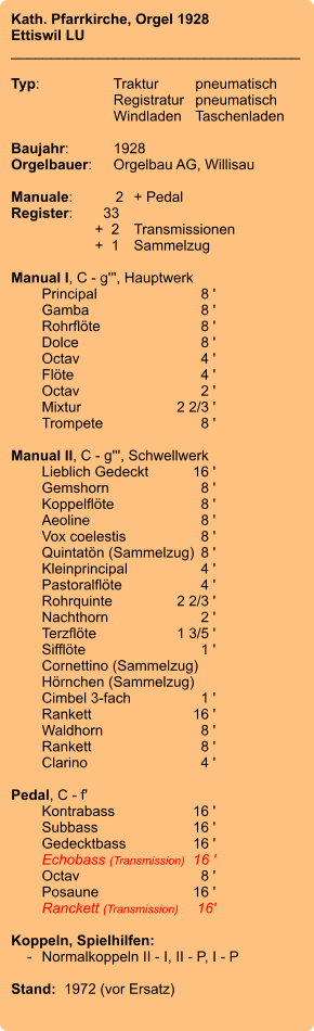 Kath. Pfarrkirche, Orgel 1928 Ettiswil LU ____________________________________  Typ:	Traktur	pneumatisch  	Registratur	pneumatisch  	Windladen	Taschenladen    Baujahr:	1928 Orgelbauer:	Orgelbau AG, Willisau  Manuale:	2	+ Pedal Register:	33 	 +  2	Transmissionen 	+  1	Sammelzug  Manual I, C - g''', Hauptwerk 	Principal	 8 ' 	Gamba 	8 ' 	Rohrflöte 	8 ' 	Dolce 	8 ' 	Octav	 4 ' 	Flöte 	4 ' 	Octav 	2 ' 	Mixtur 	2 2/3 ' 	Trompete 	8 '  Manual II, C - g''', Schwellwerk 	Lieblich Gedeckt 	16 ' 	Gemshorn 	8 ' 	Koppelflöte	8 ' 	Aeoline 	8 ' 	Vox coelestis 	8 ' 	Quintatön (Sammelzug)	8 ' 	Kleinprincipal 	4 ' 	Pastoralflöte	4 ' 	Rohrquinte	 2 2/3 ' 	Nachthorn	 2 ' 	Terzflöte 	1 3/5 ' 	Sifflöte 	1 ' 	Cornettino (Sammelzug) 	Hörnchen (Sammelzug) 	Cimbel 3-fach 	1 ' 	Rankett	 16 ' 	Waldhorn 	8 ' 	Rankett	 8 ' 	Clarino	4 '  Pedal, C - f' 	Kontrabass 	16 ' 	Subbass 	16 ' 	Gedecktbass 	16 ' 	Echobass (Transmission)	16 ' 	Octav	 8 ' 	Posaune 	16 ' 	Ranckett (Transmission)	16'  Koppeln, Spielhilfen:     -	Normalkoppeln II - I, II - P, I - P  Stand:  1972 (vor Ersatz)