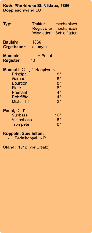 Kath. Pfarrkirche St. Niklaus, 1866 Doppleschwand LU ____________________________________  Typ:	Traktur	mechanisch 	Registratur	mechanisch  	Windladen	Schleifladen   Baujahr:	1866 Orgelbauer:	anonym  Manuale:	1	+ Pedal Register:	10  Manual I, C - g''', Hauptwerk 	Prinzipal	8 ' 	Gambe	8 ' 	Bourdon	8 ' 	Flöte	8 ' 	Prestant	4 ' 	Rohrflöte	4 ' 	Mixtur  III	2 '  Pedal, C - f' 	Subbass	        16 ' 	Violonbass	8 ' 	Trompete	8 '  Koppeln, Spielhilfen:     -	Pedalkoppel I - P   Stand:  1912 (vor Ersatz)