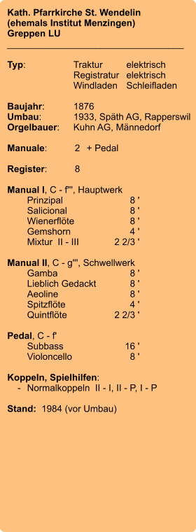 Kath. Pfarrkirche St. Wendelin (ehemals Institut Menzingen) Greppen LU __________________________________  Typ:	Traktur	elektrisch 	Registratur	elektrisch  	Windladen	Schleifladen   Baujahr:	1876 Umbau:	1933, Späth AG, Rapperswil Orgelbauer:	Kuhn AG, Männedorf  Manuale:	2	+ Pedal  Register:	8  Manual I, C - f''', Hauptwerk 	Prinzipal	8 ' 	Salicional	8 ' 	Wienerflöte	8 ' 	Gemshorn	4 ' 	Mixtur  II - III	2 2/3 '  Manual II, C - g''', Schwellwerk 	Gamba	8 ' 	Lieblich Gedackt	8 ' 	Aeoline	8 ' 	Spitzflöte	4 ' 	Quintflöte	2 2/3 '  Pedal, C - f' 	Subbass	        16 ' 	Violoncello	8 '  Koppeln, Spielhilfen:     -	Normalkoppeln  II - I, II - P, I - P   Stand:  1984 (vor Umbau)