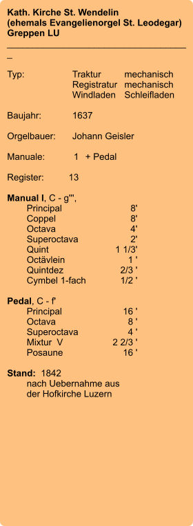 Kath. Kirche St. Wendelin (ehemals Evangelienorgel St. Leodegar) Greppen LU ____________________________________  Typ:	Traktur	mechanisch  	Registratur	mechanisch  	Windladen	Schleifladen   Baujahr:	1637  Orgelbauer:	Johann Geisler  Manuale:	1	+ Pedal  Register:	13  Manual I, C - g''', 	Principal 	8'	Coppel 	8'	Octava 	4' 	Superoctava 	2'	Quint 	1 1/3' 	Octävlein	1 ' 	Quintdez 	2/3 ' 	Cymbel 1-fach 	1/2 '  Pedal, C - f' 	Principal	16 ' 	Octava	8 ' 	Superoctava	4 ' 	Mixtur  V	2 2/3 ' 	Posaune	16 '   Stand:  1842  	nach Uebernahme aus 	der Hofkirche Luzern