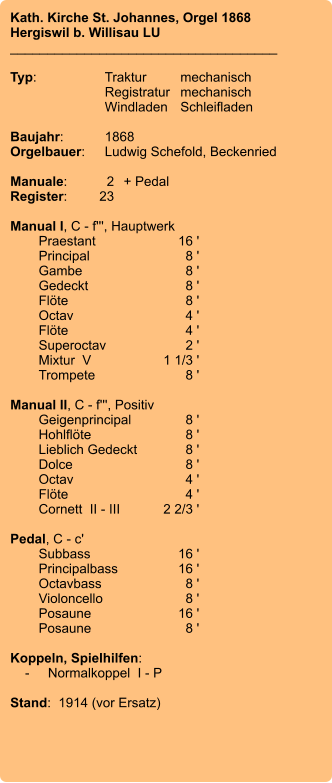 Kath. Kirche St. Johannes, Orgel 1868 Hergiswil b. Willisau LU ____________________________________  Typ:	Traktur	mechanisch 	Registratur	mechanisch  	Windladen	Schleifladen   Baujahr:	1868 Orgelbauer:	Ludwig Schefold, Beckenried  Manuale:	2	+ Pedal Register:	23  Manual I, C - f''', Hauptwerk 	Praestant	16 ' 	Principal	8 ' 	Gambe	8 ' 	Gedeckt	8 ' 	Flöte	8 ' 	Octav	4 ' 	Flöte	4 ' 	Superoctav	2 ' 	Mixtur  V	    1 1/3 ' 	Trompete	8 '  Manual II, C - f''', Positiv 	Geigenprincipal	8 ' 	Hohlflöte	8 ' 	Lieblich Gedeckt	8 ' 	Dolce	8 ' 	Octav	4 ' 	Flöte	4 ' 	Cornett  II - III	2 2/3 '  Pedal, C - c' 	Subbass	        16 ' 	Principalbass	16 ' 	Octavbass	8 ' 	Violoncello	8 ' 	Posaune	16 ' 	Posaune	8 '  Koppeln, Spielhilfen:     -	Normalkoppel  I - P  Stand:  1914 (vor Ersatz)