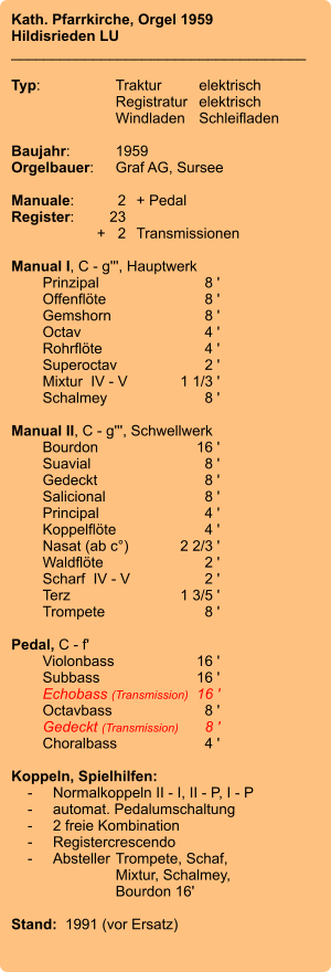 Kath. Pfarrkirche, Orgel 1959 Hildisrieden LU ____________________________________  Typ:	Traktur	elektrisch   	Registratur	elektrisch    	Windladen	Schleifladen     Baujahr:	1959 Orgelbauer:	Graf AG, Sursee  Manuale:	2	+ Pedal Register:	23 	+   2	Transmissionen  Manual I, C - g''', Hauptwerk    	Prinzipal	8 ' 	Offenflöte	8 ' 	Gemshorn	8 ' 	Octav	4 ' 	Rohrflöte	4 ' 	Superoctav	2 ' 	Mixtur  IV - V	1 1/3 ' 	Schalmey	8 '  Manual II, C - g''', Schwellwerk 	Bourdon	16 ' 	Suavial	8 ' 	Gedeckt	8 ' 	Salicional	8 ' 	Principal	4 ' 	Koppelflöte	4 ' 	Nasat (ab c°)	2 2/3 ' 	Waldflöte	2 ' 	Scharf  IV - V	2 ' 	Terz	1 3/5 ' 	Trompete	8 '  Pedal, C - f'    	Violonbass	16 '    	Subbass	16 ' 	Echobass (Transmission)	16 ' 	Octavbass	8 ' 	Gedeckt (Transmission)	8 ' 	Choralbass	4 '  Koppeln, Spielhilfen:     -	Normalkoppeln II - I, II - P, I - P     -	automat. Pedalumschaltung     -	2 freie Kombination     -	Registercrescendo     -	Absteller	Trompete, Schaf, 		Mixtur, Schalmey, 		Bourdon 16'	   Stand:  1991 (vor Ersatz)