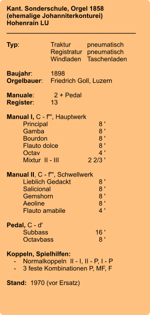 Kant. Sonderschule, Orgel 1858 (ehemalige Johanniterkonturei)  Hohenrain LU ____________________________________  Typ:	Traktur	pneumatisch  	Registratur	pneumatisch   	Windladen	Taschenladen  Baujahr:	1898 Orgelbauer:	Friedrich Goll, Luzern  Manuale:	  2 + Pedal Register:	13  Manual I, C - f''', Hauptwerk 	Principal	8 ' 	Gamba	8 ' 	Bourdon	8 ' 	Flauto dolce	8 ' 	Octav	4 ' 	Mixtur  II - III	2 2/3 '  Manual II, C - f''', Schwellwerk 	Lieblich Gedackt	8 ' 	Salicional	8 ' 	Gemshorn	8 ' 	Aeoline	8 ' 	Flauto amabile	4 '  Pedal, C - d' 	Subbass	        16 ' 	Octavbass	8 '  Koppeln, Spielhilfen:     -	Normalkoppeln  II - I, II - P, I - P     -	3 feste Kombinationen P, MF, F  Stand:  1970 (vor Ersatz)