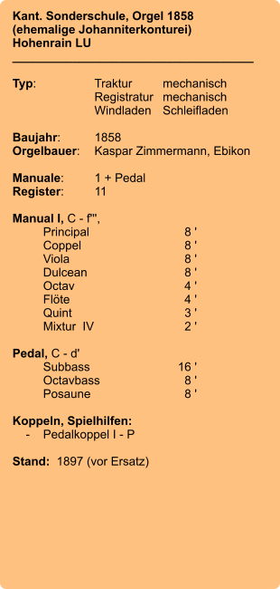 Kant. Sonderschule, Orgel 1858 (ehemalige Johanniterkonturei)  Hohenrain LU ____________________________________  Typ:	Traktur	mechanisch 	Registratur	mechanisch  	Windladen	Schleifladen   Baujahr:	1858 Orgelbauer:	Kaspar Zimmermann, Ebikon  Manuale:	1 + Pedal Register:	11  Manual I, C - f''',  	Principal	8 ' 	Coppel	8 ' 	Viola	8 ' 	Dulcean	8 ' 	Octav	4 ' 	Flöte	4 ' 	Quint	3 ' 	Mixtur  IV	2 '  Pedal, C - d' 	Subbass	        16 ' 	Octavbass	8 ' 	Posaune	8 '  Koppeln, Spielhilfen:     -	Pedalkoppel I - P  Stand:  1897 (vor Ersatz)
