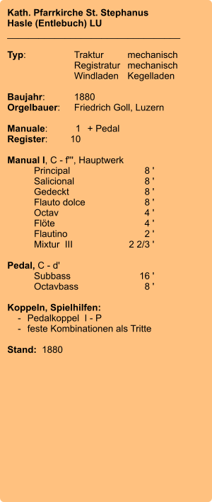 Kath. Pfarrkirche St. Stephanus Hasle (Entlebuch) LU _________________________________  Typ:	Traktur	mechanisch  	Registratur	mechanisch  	Windladen	Kegelladen   Baujahr:	1880 Orgelbauer:	Friedrich Goll, Luzern  Manuale:	1	+ Pedal Register:	10  Manual I, C - f''', Hauptwerk 	Principal	8 ' 	Salicional	8 ' 	Gedeckt	8 ' 	Flauto dolce	8 ' 	Octav	4 ' 	Flöte	4 ' 	Flautino	2 ' 	Mixtur  III	2 2/3 '  Pedal, C - d' 	Subbass	16 ' 	Octavbass	8 '  Koppeln, Spielhilfen:     -	Pedalkoppel  I - P     -	feste Kombinationen als Tritte   Stand:  1880