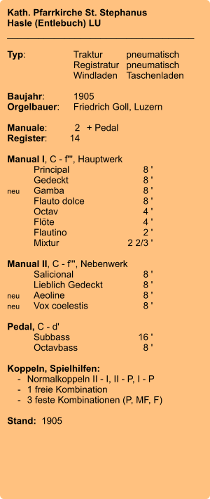 Kath. Pfarrkirche St. Stephanus Hasle (Entlebuch) LU ____________________________________  Typ:	Traktur	pneumatisch  	Registratur	pneumatisch   	Windladen	Taschenladen     Baujahr:	1905 Orgelbauer:	Friedrich Goll, Luzern  Manuale:	2	+ Pedal Register:	14  Manual I, C - f''', Hauptwerk 	Principal	8 ' 	Gedeckt	8 ' neu	Gamba	8 ' 	Flauto dolce	8 ' 	Octav	4 ' 	Flöte	4 ' 	Flautino	2 ' 	Mixtur  	2 2/3 '  Manual II, C - f''', Nebenwerk 	Salicional	8 ' 	Lieblich Gedeckt	8 ' neu	Aeoline	8 ' neu	Vox coelestis	8 '  Pedal, C - d' 	Subbass	16 ' 	Octavbass	8 '  Koppeln, Spielhilfen:     -	Normalkoppeln II - I, II - P, I - P     -	1 freie Kombination     -	3 feste Kombinationen (P, MF, F)   Stand:  1905