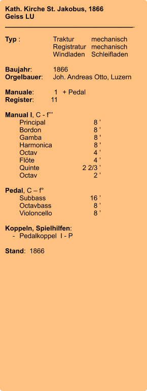Kath. Kirche St. Jakobus, 1866 Geiss LU __________________________________    Typ :	Traktur	mechanisch 	Registratur	mechanisch  	Windladen	Schleifladen  Baujahr:	1866 Orgelbauer:	Joh. Andreas Otto, Luzern  Manuale:	1	+ Pedal Register:	11  Manual I, C - f’’’  	Principal	8 ’ 	Bordon	8 ’ 	Gamba	8 ' 	Harmonica	8 ' 	Octav	4 ’ 	Flöte	4 ’ 	Quinte	2 2/3 ’ 	Octav	2 ’  Pedal, C – f° 	Subbass	16 ’ 	Octavbass	8 ’ 	Violoncello	8 ’  Koppeln, Spielhilfen:     -	Pedalkoppel  I - P  Stand:  1866