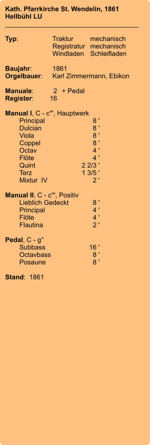 Kath. Pfarrkirche St. Wendelin, 1861 Hellbühl LU ____________________________________  Typ:	Traktur	mechanisch 	Registratur	mechanisch  	Windladen	Schleifladen   Baujahr:	1861 Orgelbauer:	Karl Zimmermann, Ebikon  Manuale:	2	+ Pedal Register:	16  Manual I, C - c''', Hauptwerk 	Principal 	8 ' 	Dulcian	 8 ' 	Viola 	8 ' 	Coppel 	8 ' 	Octav 	4 ' 	Flöte 	4 ' 	Quint 	2 2/3 ' 	Terz 	1 3/5 ' 	Mixtur  IV 	2 '  Manual II, C - c''', Positiv 	Lieblich Gedeckt	 8 ' 	Principal 	4 ' 	Flöte	 4 ' 	Flautina 	2 '  Pedal, C - g° 	Subbass 	16 ' 	Octavbass	 8 ' 	Posaune	 8 '  Stand:  1861