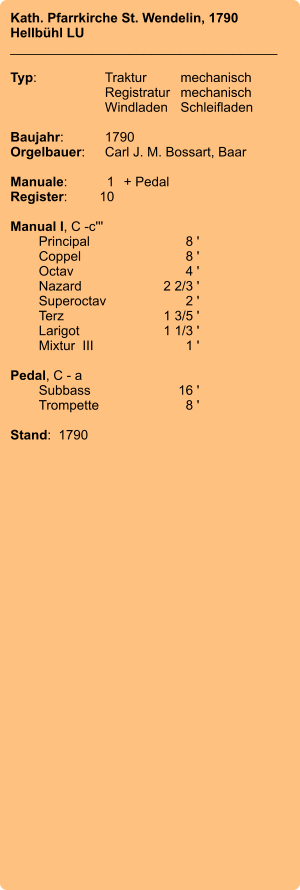 Kath. Pfarrkirche St. Wendelin, 1790 Hellbühl LU ____________________________________  Typ:	Traktur	mechanisch 	Registratur	mechanisch  	Windladen	Schleifladen   Baujahr:	1790 Orgelbauer:	Carl J. M. Bossart, Baar  Manuale:	1	+ Pedal Register:	10  Manual I, C -c''' 	Principal 	8 ' 	Coppel	 8 ' 	Octav 	4 ' 	Nazard 	2 2/3 ' 	Superoctav	 2 ' 	Terz  	1 3/5 ' 	Larigot 	1 1/3 ' 	Mixtur  III  	1 '  Pedal, C - a 	Subbass	16 ' 	Trompette	 8 '  Stand:  1790