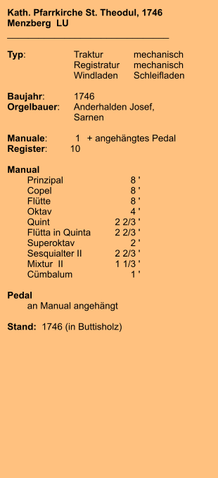 Kath. Pfarrkirche St. Theodul, 1746 Menzberg  LU _______________________________  Typ:	Traktur	mechanisch  	Registratur	mechanisch  	Windladen	Schleifladen  Baujahr:	1746 Orgelbauer:	Anderhalden Josef,  	Sarnen  Manuale:	1	+ angehängtes Pedal Register:	10  Manual  	Prinzipal	8 ' 	Copel	8 ' 	Flütte	8 ' 	Oktav	4 ' 	Quint	2 2/3 ' 	Flütta in Quinta	2 2/3 ' 	Superoktav	2 ' 	Sesquialter II	2 2/3 ' 	Mixtur  II	1 1/3 ' 	Cümbalum	1 '  Pedal 	an Manual angehängt  Stand:  1746 (in Buttisholz)