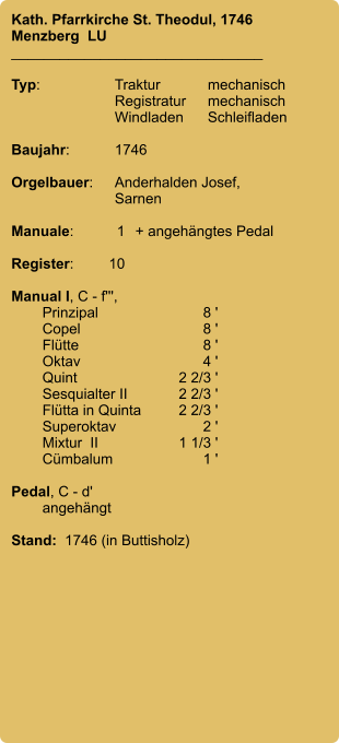 Kath. Pfarrkirche St. Theodul, 1746 Menzberg  LU _______________________________  Typ:	Traktur	mechanisch  	Registratur	mechanisch  	Windladen	Schleifladen  Baujahr:	1746  Orgelbauer:	Anderhalden Josef,  	Sarnen  Manuale:	1	+ angehängtes Pedal  Register:	10  Manual I, C - f''',  	Prinzipal	8 ' 	Copel	8 ' 	Flütte	8 ' 	Oktav	4 ' 	Quint	2 2/3 ' 	Sesquialter II	2 2/3 ' 	Flütta in Quinta	2 2/3 ' 	Superoktav	2 ' 	Mixtur  II	1 1/3 ' 	Cümbalum	1 '  Pedal, C - d' 	angehängt  Stand:  1746 (in Buttisholz)