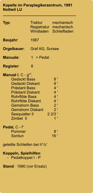 Kapelle im Paraplegikerzentrum, 1991 Nottwil LU __________________________________  Typ:	Traktur	mechanisch     	Registratur	mechanisch      	Windladen	Schleifladen    Baujahr:	1987  Orgelbauer:	Graf AG, Sursee  Manuale:	1	+ Pedal  Register:	8  Manual I, C - g''',  	Gedackt Bass	8 ' 	Gedackt Diskant	8 ' 	Prästant Bass	4 ' 	Prästant Diskant	4 ' 	Rohrflöte Bass	4 ' 	Rohrflöte Diskant	4 ' 	Gemshorn Bass	2 ' 	Gemshorn Diskant	2 ' 	Sesquialter II	2 2/3 ' 	Zimbel  II	1 '	  Pedal, C - f' 	Pommer	8 ' 	Sordun	16 '  geteilte Schleifen bei h°/c’  Koppeln, Spielhilfen:     -	Pedalkoppel I - P  Stand:  1990 (vor Ersatz)