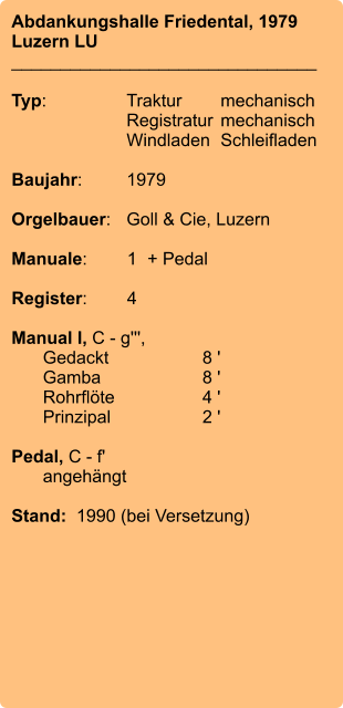 Abdankungshalle Friedental, 1979 Luzern LU _______________________________  Typ:	Traktur	mechanisch 	Registratur	mechanisch 	Windladen	Schleifladen  Baujahr:	1979  Orgelbauer:	Goll & Cie, Luzern  Manuale:	1	+ Pedal  Register:	4  Manual I, C - g''',  	Gedackt	8 ' 	Gamba	8 ' 	Rohrflöte	4 ' 	Prinzipal	2 '  Pedal, C - f' 	angehängt  Stand:  1990 (bei Versetzung)