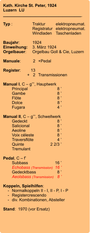 Kath. Kirche St. Peter, 1924 Luzern  LU __________________________________    Typ :	Traktur	elektropneumat.   	Registratur	elektropneumat.     	Windladen	Taschenladen   Baujahr:	1924 Einweihung:	3. März 1924 Orgelbauer:	Orgelbau Goll & Cie, Luzern  Manuale:	2	+Pedal  Register:	13 	+   2	Transmissionen  Manual I, C – g’’’, Hauptwerk  	Principal	8 ’ 	Gambe	8 ’ 	Flöte	8 ’ 	Dolce	8 ' 	Fugara	4 ’  Manual II, C – g’’’, Schwellwerk 	Gedeckt	8 ’ 	Salicional	8 ’ 	Aeoline	8 ’ 	Voix céleste	8 ’ 	Traversflöte	4 ’ 	Quinte	2 2/3 ’ 	Tremulant  Pedal, C – f’ 	Subbass	16 ’ 	Echobass (Transmission)	16 ’ 	Gedecktbass	8 ’ 	Aeolsbass (Transmission)	8 ’  Koppeln, Spielhilfen:     -	Normalkoppeln II - I, II - P, I - P     -	Registercrescendo     -	div. Kombinationen, Absteller  Stand:  1970 (vor Ersatz)