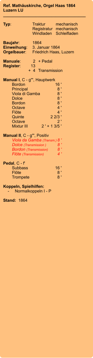 Ref. Mathäuskirche, Orgel Haas 1864 Luzern LU ____________________________________  Typ:	Traktur	mechanisch   	Registratur	mechanisch   	Windladen	Schleifladen     Baujahr:	1864 Einweihung:	3. Januar 1864 Orgelbauer:	Friedrich Haas, Luzern  Manuale:	2	+ Pedal Register:	13 	+  4	Transmission  Manual I, C - g''', Hauptwerk 	Bordon 	16 ' 	Principal 	8 ' 	Viola di Gamba	8 ' 	Dolce	8 ' 	Bordon 	8 ' 	Octave 	4 ' 	Flöte 	4 ' 	Quinte 	2 2/3 ' 	Octave 	2 ' 	Mixtur III	2 ' + 1 3/5 '  Manual II, C - g''', Positiv 	Viola da Gamba (Transm.)	8 ' 	Dolce (Transmission )	8 ' 	Bordon (Transmission)	8 ' 	Flöte (Transmission)	4 '  Pedal, C - f' 	Subbass 	16 ' 	Flöte	 8 ' 	Trompete 	8 '  Koppeln, Spielhilfen:     -	Normalkoppeln I - P  Stand:  1864