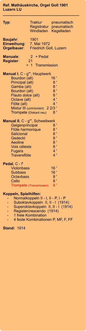 Ref. Mathäuskirche, Orgel Goll 1901 Luzern LU ____________________________________  Typ:	Traktur	pneumatisch  	Registratur	pneumatisch  	Windladen	Kegelladen    Baujahr:	1901 Einweihung:	7. Mai 1972 Orgelbauer:	Friedrich Goll, Luzern  Manuale:	2	+ Pedal Register:	21 	+  1	Transmission  Manual I, C - g''', Hauptwerk 	Bourdon (alt)	16 ' 	Principal (alt)	8 ' 	Gamba (alt)	8 ' 	Bourdon (alt)	8 ' 	Flauto dolce (alt)	8 ' 	Octave (alt)	 4 ' 	Flöte (alt)	4 ' 	Mixtur III (umintoniert)	 2 2/3 ' 	Trompete (Diskant neu)	8 '  Manual II, C - g''', Schwellwerk 	Geigenprincipal	8 ' 	Flûte harmonique	8 ' 	Salicional 	8 ' 	Gedeckt 	8 ' 	Aeoline 	8 ' 	Voix céleste 	8 ' 	Fugara 	4 ' 	Traversflöte 	4 '  Pedal, C - f' 	Violonbass 	16 ' 	Subbass 	16 ' 	Octavbass	 8 ' 	Cello 	8 ' 	Trompete (Transmission)	8 '  Koppeln, Spielhilfen:     -	Normalkoppeln II - I, II - P, I - P     -	Suboktavkoppeln  II, II - I  (1914)     -	Superoktavkoppeln  II, II - I  (1914)     -	Registercrescendo  (1914)     -	1 freie Kombination     -	4 feste Kombinationen P, MF, F, FF  Stand:  1914