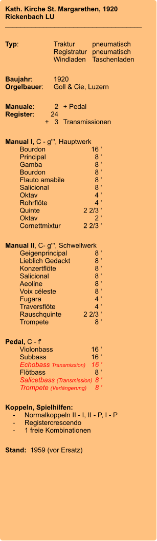 Kath. Kirche St. Margarethen, 1920 Rickenbach LU ____________________________________  Typ:	Traktur	pneumatisch 	Registratur	pneumatisch 	Windladen	Taschenladen   Baujahr:	1920 Orgelbauer:	Goll & Cie, Luzern  Manuale:	2	+ Pedal Register:	24	 	      +   3	Transmissionen  Manual I, C - g''', Hauptwerk 	Bourdon 	16 ' 	Principal 	8 ' 	Gamba 	8 ' 	Bourdon 	8 ' 	Flauto amabile 	8 ' 	Salicional 	8 ' 	Oktav 	4 ' 	Rohrflöte 	4 ' 	Quinte 	2 2/3 ' 	Oktav 	2 ' 	Cornettmixtur 	2 2/3 '  Manual II, C- g''', Schwellwerk 	Geigenprincipal 	8 ' 	Lieblich Gedackt 	8 ' 	Konzertflöte	 8 ' 	Salicional 	8 ' 	Aeoline 	8 ' 	Voix céleste 	8 ' 	Fugara	4 ' 	Traversflöte 	4 ' 	Rauschquinte 	2 2/3 ' 	Trompete 	8 '  Pedal, C - f' 	Violonbass	16 ' 	Subbass	16 ' 	Echobass Transmission)	 16 ' 	Flötbass	8 ' 	Salicetbass (Transmission)	8 ' 	Trompete (Verlängerung)	8 '  Koppeln, Spielhilfen:     -	Normalkoppeln II - I, II - P, I - P     -	Registercrescendo     -	1 freie Kombinationen  Stand:  1959 (vor Ersatz)