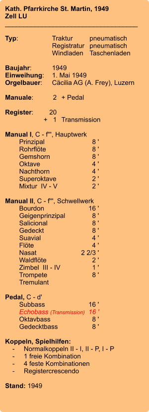 Kath. Pfarrkirche St. Martin, 1949 Zell LU ____________________________________  Typ:	Traktur	pneumatisch  	Registratur	pneumatisch    	Windladen	Taschenladen    Baujahr:	1949 Einweihung:	1. Mai 1949 Orgelbauer:	Cäcilia AG (A. Frey), Luzern  Manuale:	2	+ Pedal  Register:	20 	+   1	Transmission  Manual I, C - f''', Hauptwerk 	Prinzipal 	8 ' 	Rohrflöte  	8 ' 	Gemshorn  	8 ' 	Oktave 	4 ' 	Nachthorn  	4 ' 	Superoktave 	2 ' 	Mixtur  IV - V	2 '  Manual II, C - f''', Schwellwerk 	Bourdon 	16 ' 	Geigenprinzipal	8 ' 	Salicional  	8 ' 	Gedeckt  	8 ' 	Suavial 	4 ' 	Flöte 	4 ' 	Nasat 	2 2/3 ' 	Waldflöte	2 ' 	Zimbel  III - IV	1 ' 	Trompete 	8 ' 	Tremulant   Pedal, C - d' 	Subbass	        16 ' 	Echobass (Transmission) 	16 ' 	Oktavbass	8 ' 	Gedecktbass	8 '  Koppeln, Spielhilfen:     -	Normalkoppeln II - I, II - P, I - P     -	1 freie Kombination     -	4 feste Kombinationen     -	Registercrescendo   Stand: 1949