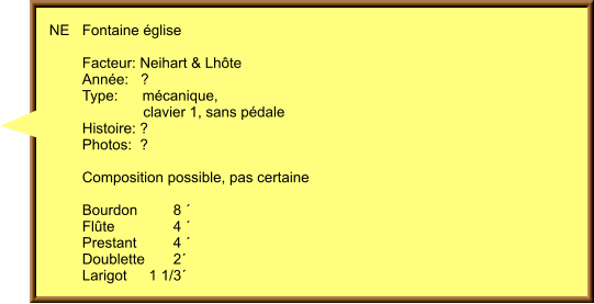 NE	Fontaine église   	Facteur: Neihart & Lhôte 	Année:   ? 	Type:      mécanique,  	               clavier 1, sans pédale 	Histoire: ?  	Photos:  ?   	Composition possible, pas certaine  	Bourdon	      8 ´ 	Flûte	      4 ´ 	Prestant	      4 ´ 	Doublette	      2´  	Larigot	1 1/3´