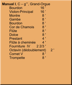 Manual I, C – g’’’, Grand-Orgue 	Bourdon	16 ’ 	Violon-Principal	16 ’ 	Montre	8 ’ 	Gambe	8 ’ 	Bourdon	8 ’ 	Cor de Chamois	8 ' 	Flûte	8 ' 	Dolce	8 ' 	Prestant	4 ' 	Flûte à cheminée	4 ' 	Fourniture  IV	2 2/3 ' 	Octavin (dédoublement)	2 ' 	Cornet V	8 ' 	Trompette	8 '