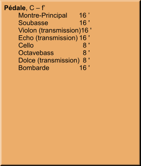 Pédale, C – f’ 	Montre-Principal	16 ’ 	Soubasse	16 ' 	Violon (transmission)	16 ' 	Echo (transmission)	16 ' 	Cello	8 ' 	Octavebass	8 ' 	Dolce (transmission)	8 ' 	Bombarde	16 '