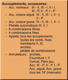 Accouplements, accessoires:     -	Acc. normaux	III - II, III - I, II - I, 		III - P, II - P, I - P     -	Acc. octave aiguë	III - II, III - I, II - I, 		II - P     -	Acc. octave grave	III - II, III - I, II - I     -	Pédale automatique III, II, I     -	6 combinaisons libres     -	4 combinaisons fixes     -	Appels:	tous les accuplements, 		toutes les comb. fixes, 		tremblants II, III, 		anches, 		pédale de combinaisons     -	Annulateurs:	anches, 		Fourniture I, II 		Cornet, Plein jeu, 		Acc. III - P, II - P, I - P 		Acc. aiguë, Acc, grave 		tous les 16' (manuels)