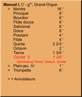 Manual I, C - g''', Grand-Orgue     >	Montre	        16 ' 	Principal	8 ' 	Bourdon	8 ' 	Flûte douce	8 ' 	Salicional	8 ' 	Dolce	8 ' 	Prestant	4 ' 	Flûte	4 ' 	Quinte	2 2/3 ' 	Octavin	2 ' 	Tierce	1 3/5 ' 	Cornet  V	1 3/5 ' 	   Sammelzug Tierce, Octavin, Quinte     >	Plein-jeu  IV	1 '     >	Trompette	8 '      > = Annulateurs