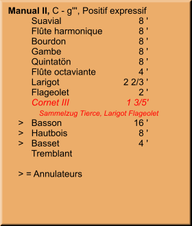 Manual II, C - g''', Positif expressif 	Suavial	8 ' 	Flûte harmonique	8 ' 	Bourdon	8 ' 	Gambe	8 ' 	Quintatön	8 ' 	Flûte octaviante	4 ' 	Larigot	    2 2/3 ' 	Flageolet	2 ' 	Cornet III	1 3/5' 	   Sammelzug Tierce, Larigot Flageolet     >	Basson	        16 '     >	Hautbois	8 '     >	Basset	4 ' 	Tremblant      > = Annulateurs