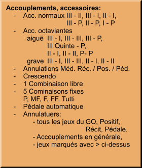 Accouplements, accessoires:     -	Acc. normaux	III - II, III - I, II - I,  		III - P, II - P, I - P     -	Acc. octaviantes 	  aiguë	III - I, III - III, III - P,  		III Quinte - P, 		II - I, II - II, P- P 	  grave	III - I, III - III, II - I, II - II      -	Annulations Méd. Réc. / Pos. / Péd.     -	Crescendo     -	1 Combinaison libre     -	5 Cominaisons fixes 		P, MF, F, FF, Tutti     -	Pédale automatique     -	Annulatuers:	 	- tous les jeux du	GO, Positif,  		Récit, Pédale. 	- Accouplements en générale, 	- jeux marqués avec > ci-dessus