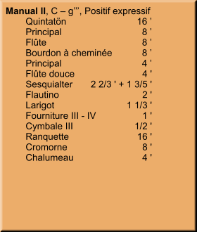 Manual II, C – g’’’, Positif expressif 	Quintatön	16 ’ 	Principal	8 ’ 	Flûte	8 ’ 	Bourdon à cheminée	8 ’ 	Principal	4 ’ 	Flûte douce	4 ' 	Sesquialter	2 2/3 ' + 1 3/5 ' 	Flautino	2 ' 	Larigot	1 1/3 ' 	Fourniture III - IV	1 ' 	Cymbale III	1/2 ' 	Ranquette	16 ' 	Cromorne	8 ' 	Chalumeau	4 '